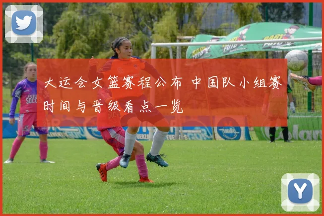 大运会女篮赛程公布 中国队小组赛时间与晋级看点一览