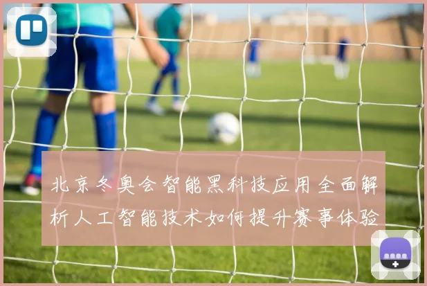 北京冬奥会智能黑科技应用全面解析人工智能技术如何提升赛事体验