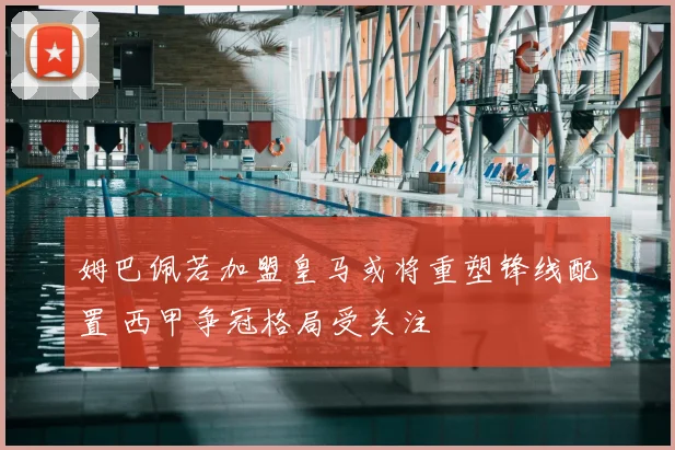 姆巴佩若加盟皇马或将重塑锋线配置 西甲争冠格局受关注