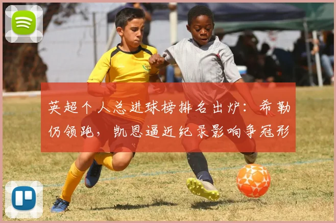 英超个人总进球榜排名出炉：希勒仍领跑，凯恩逼近纪录影响争冠形势