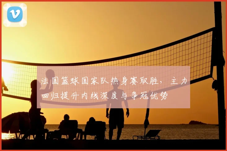 法国篮球国家队热身赛取胜,主力回归提升内线深度与争冠优势