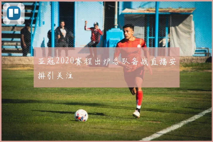 亚冠2020赛程出炉各队备战直播安排引关注