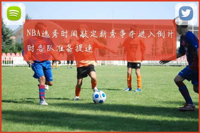 NBA选秀时间敲定新秀争夺进入倒计时各队准备提速