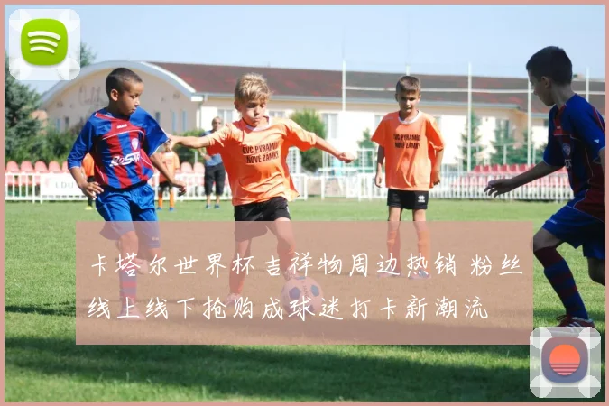 卡塔尔世界杯吉祥物周边热销 粉丝线上线下抢购成球迷打卡新潮流