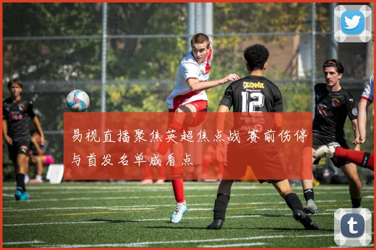易视直播聚焦英超焦点战 赛前伤停与首发名单成看点