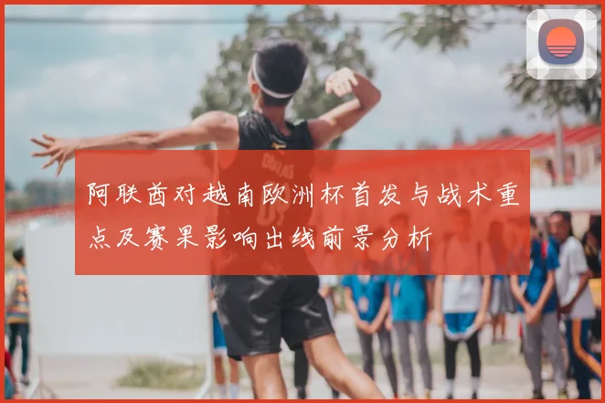 阿联酋对越南欧洲杯首发与战术重点及赛果影响出线前景分析