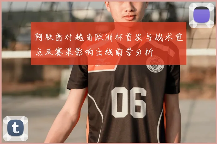 阿联酋对越南欧洲杯首发与战术重点及赛果影响出线前景分析