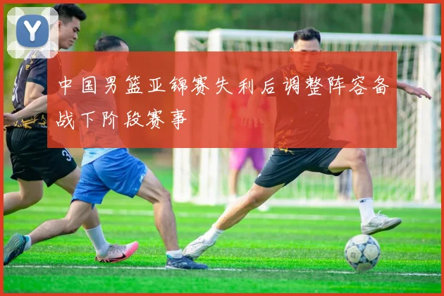 中国男篮亚锦赛失利后调整阵容备战下阶段赛事