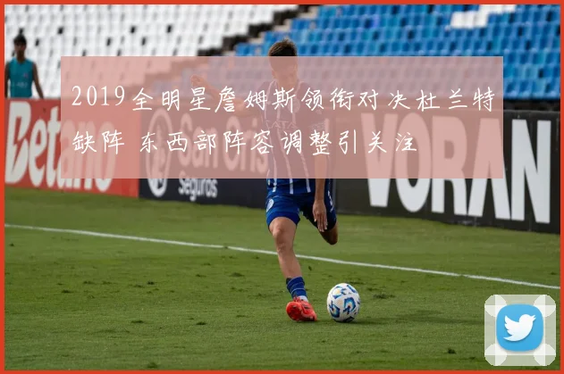 2019全明星詹姆斯领衔对决杜兰特缺阵 东西部阵容调整引关注