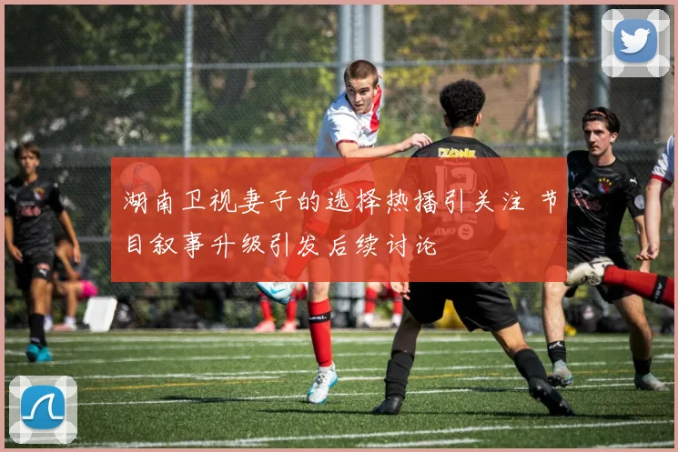 湖南卫视妻子的选择热播引关注 节目叙事升级引发后续讨论
