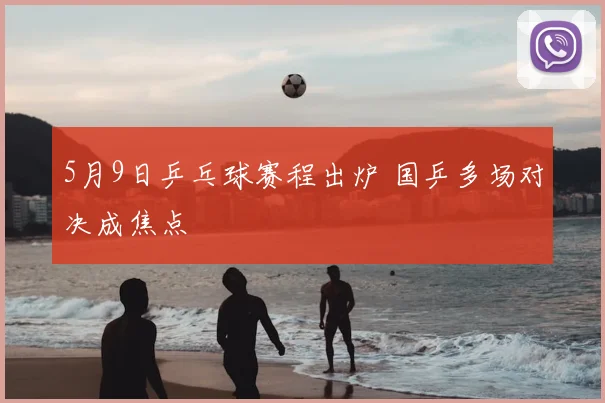 5月9日乒乓球赛程出炉 国乒多场对决成焦点