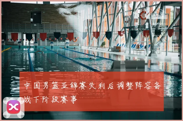 中国男篮亚锦赛失利后调整阵容备战下阶段赛事