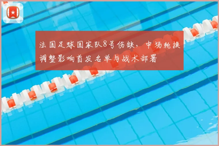 法国足球国家队8号伤缺,中场轮换调整影响首发名单与战术部署
