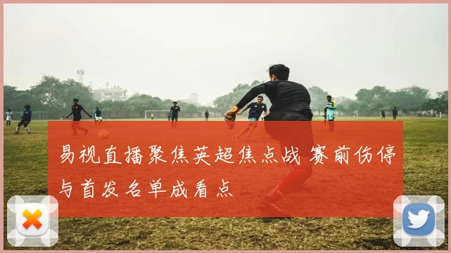 易视直播聚焦英超焦点战 赛前伤停与首发名单成看点
