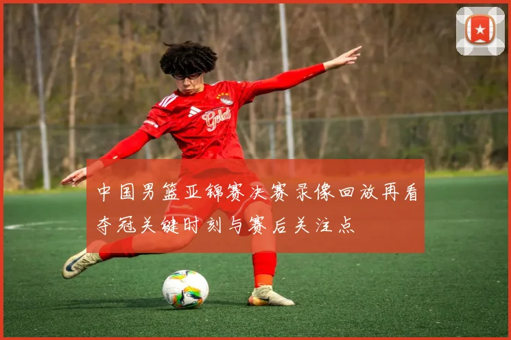 中国男篮亚锦赛决赛录像回放再看夺冠关键时刻与赛后关注点