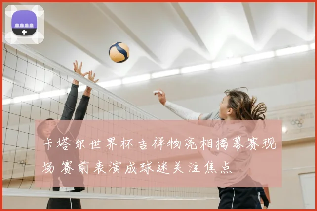 卡塔尔世界杯吉祥物亮相揭幕赛现场 赛前表演成球迷关注焦点