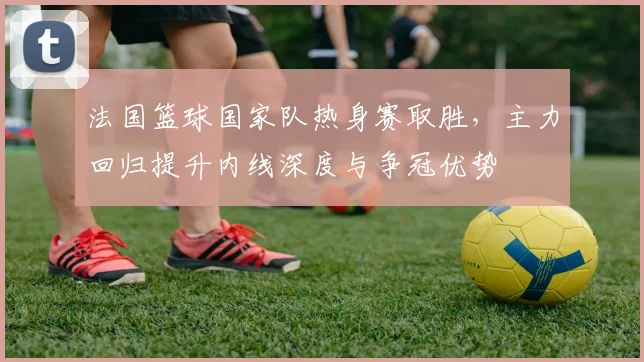 法国篮球国家队热身赛取胜,主力回归提升内线深度与争冠优势