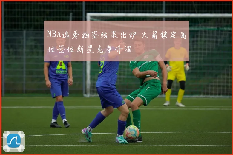 NBA选秀抽签结果出炉 火箭锁定高位签位新星竞争升温