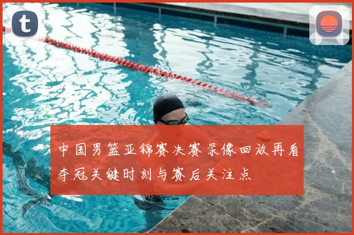 中国男篮亚锦赛决赛录像回放再看夺冠关键时刻与赛后关注点