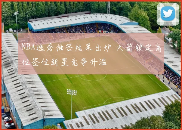 NBA选秀抽签结果出炉 火箭锁定高位签位新星竞争升温