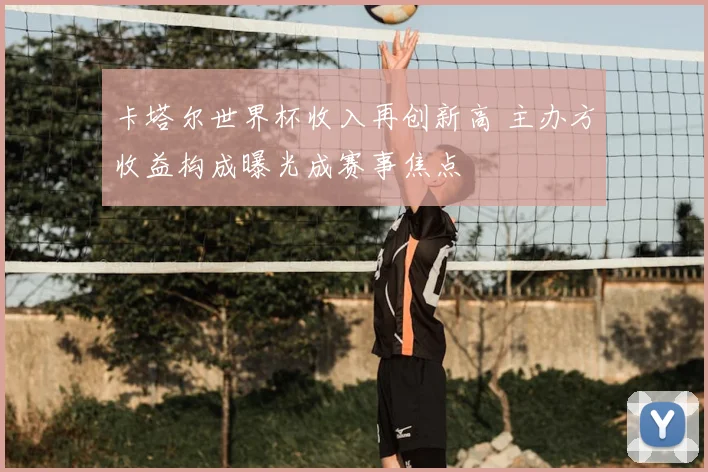 卡塔尔世界杯收入再创新高 主办方收益构成曝光成赛事焦点