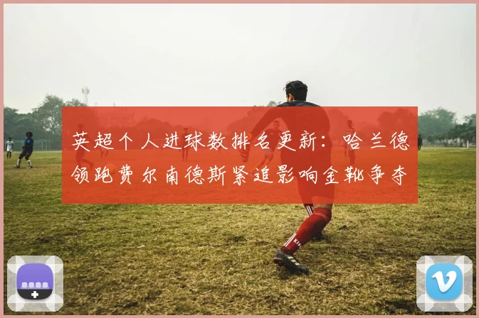 英超个人进球数排名更新:哈兰德领跑费尔南德斯紧追影响金靴争夺