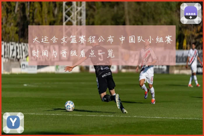 大运会女篮赛程公布 中国队小组赛时间与晋级看点一览