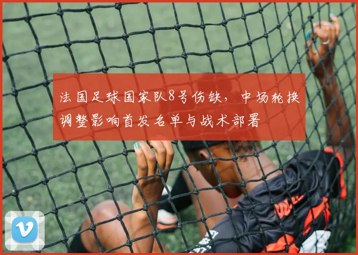 法国足球国家队8号伤缺，中场轮换调整影响首发名单与战术部署