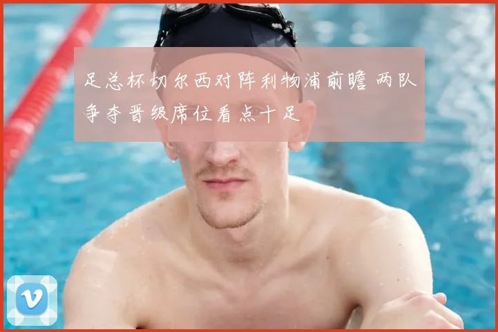 足总杯切尔西对阵利物浦前瞻 两队争夺晋级席位看点十足
