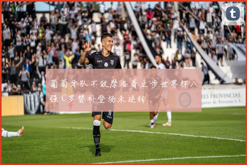葡萄牙队不敌摩洛哥止步世界杯八强 C罗替补登场未逆转
