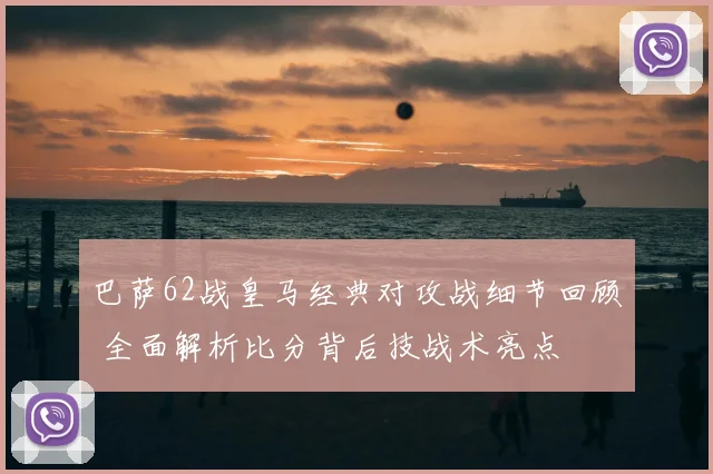 巴萨62战皇马经典对攻战细节回顾 全面解析比分背后技战术亮点