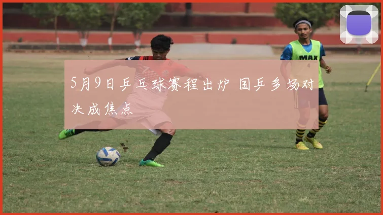5月9日乒乓球赛程出炉 国乒多场对决成焦点